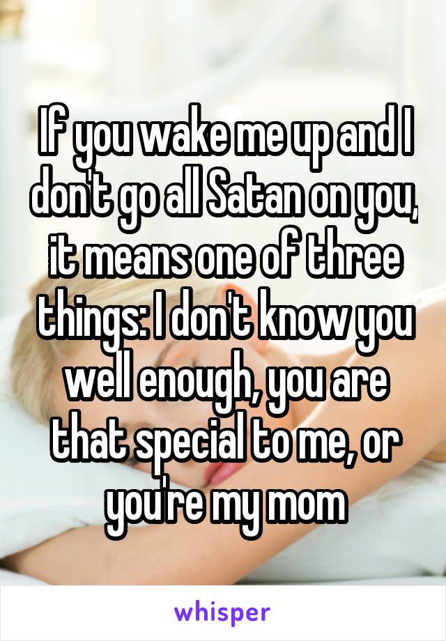 If you wake me up and I don't go all Satan on you, it means one of three things: I don't know you well enough, you are that special to me, or you're my mom