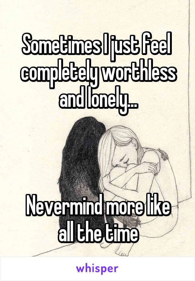 Sometimes I just feel 
completely worthless and lonely...



Nevermind more like all the time