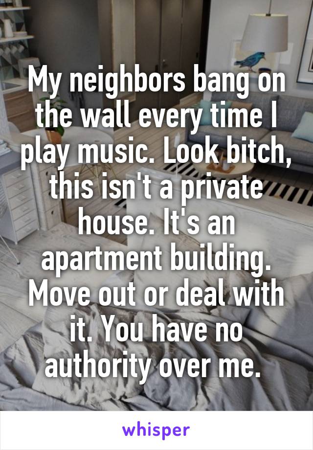 My neighbors bang on the wall every time I play music. Look bitch, this isn't a private house. It's an apartment building. Move out or deal with it. You have no authority over me. 