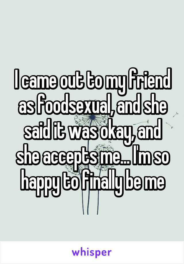 I came out to my friend as foodsexual, and she said it was okay, and she accepts me... I'm so happy to finally be me