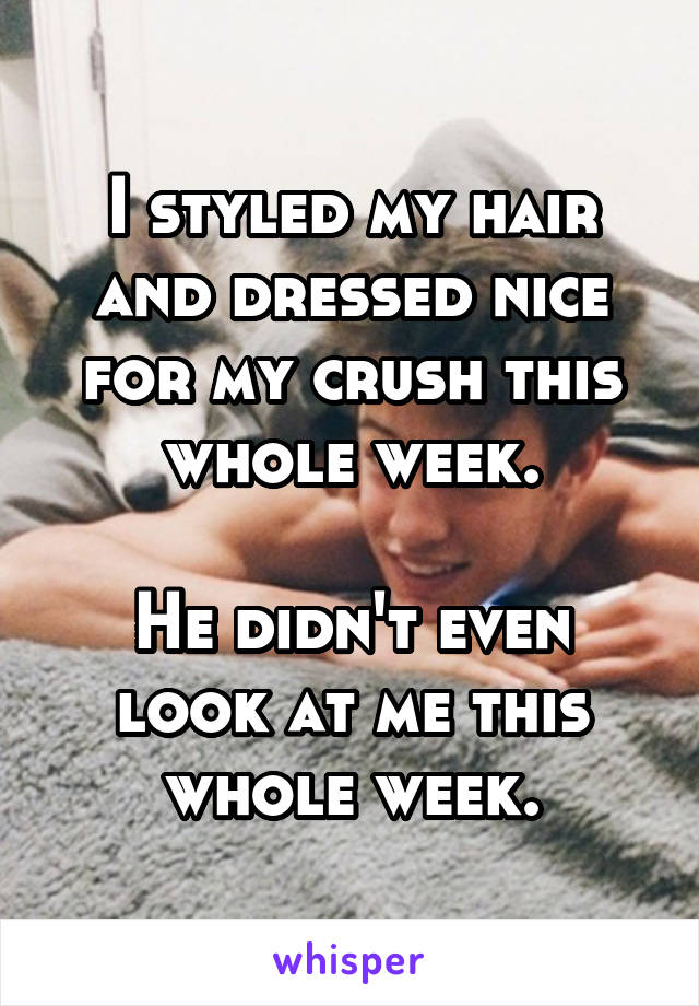 I styled my hair and dressed nice for my crush this whole week.

He didn't even look at me this whole week.