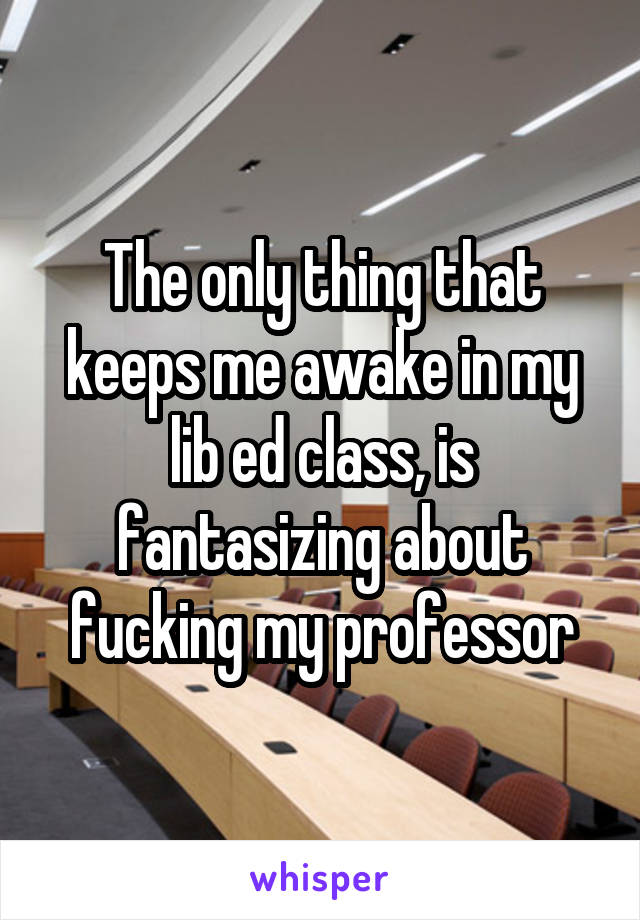 The only thing that keeps me awake in my lib ed class, is fantasizing about fucking my professor