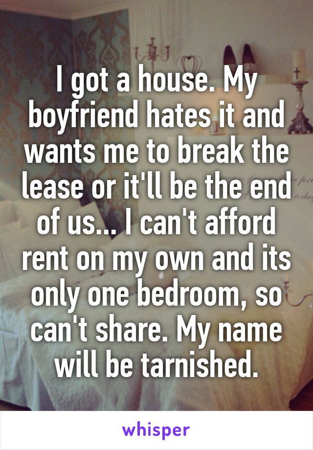 I got a house. My boyfriend hates it and wants me to break the lease or it'll be the end of us... I can't afford rent on my own and its only one bedroom, so can't share. My name will be tarnished.