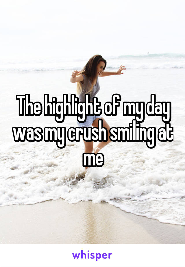 The highlight of my day was my crush smiling at me