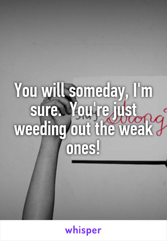 You will someday, I'm sure.  You're just weeding out the weak ones!