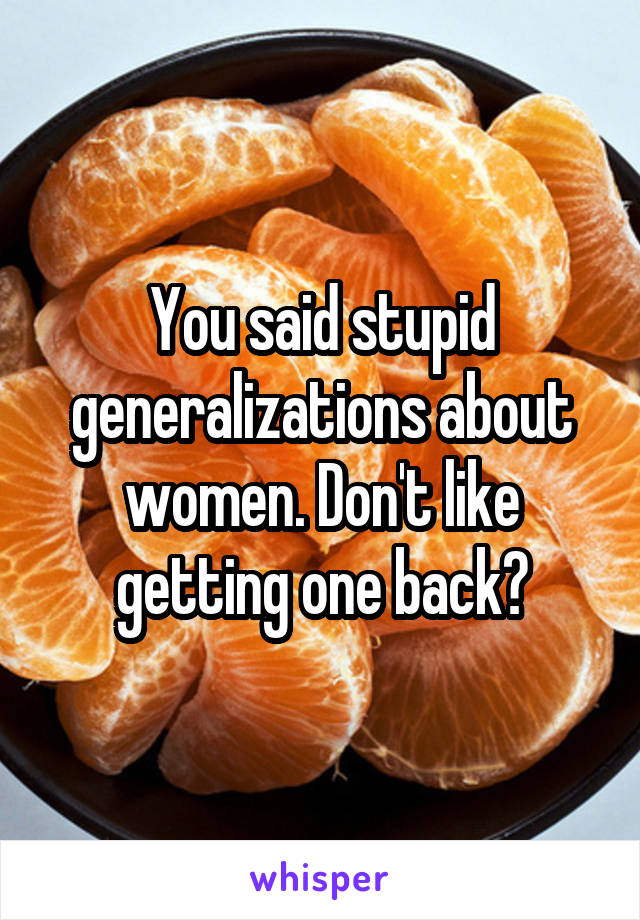 You said stupid generalizations about women. Don't like getting one back?