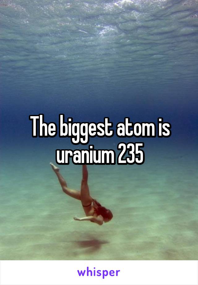 The biggest atom is uranium 235