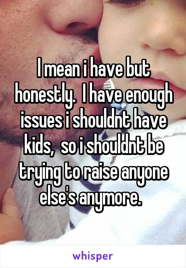 I mean i have but honestly.  I have enough issues i shouldnt have kids,  so i shouldnt be trying to raise anyone else's anymore.  