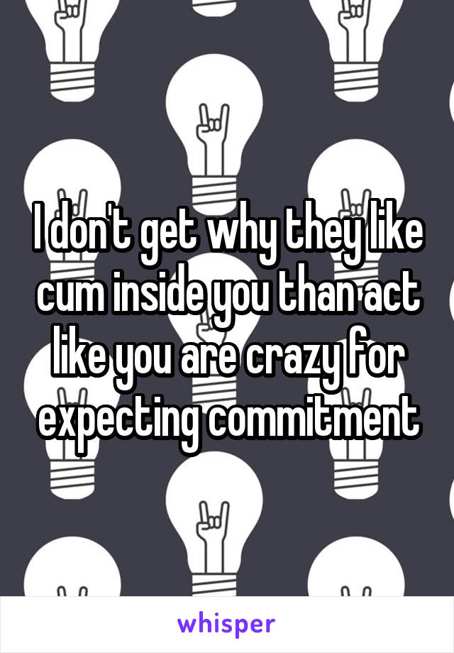 I don't get why they like cum inside you than act like you are crazy for expecting commitment