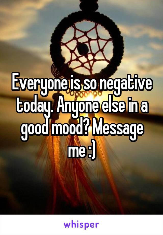 Everyone is so negative today. Anyone else in a good mood? Message me :)