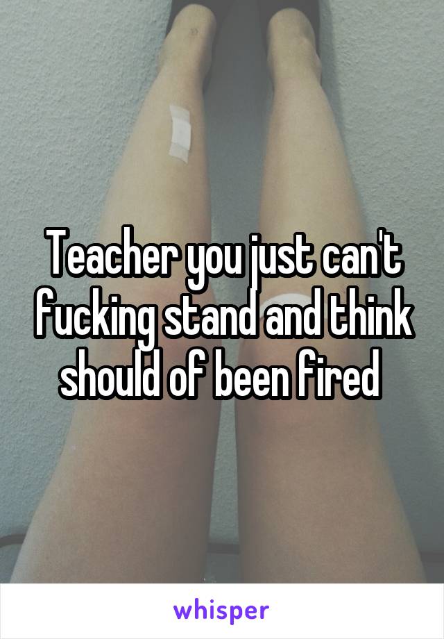 Teacher you just can't fucking stand and think should of been fired 