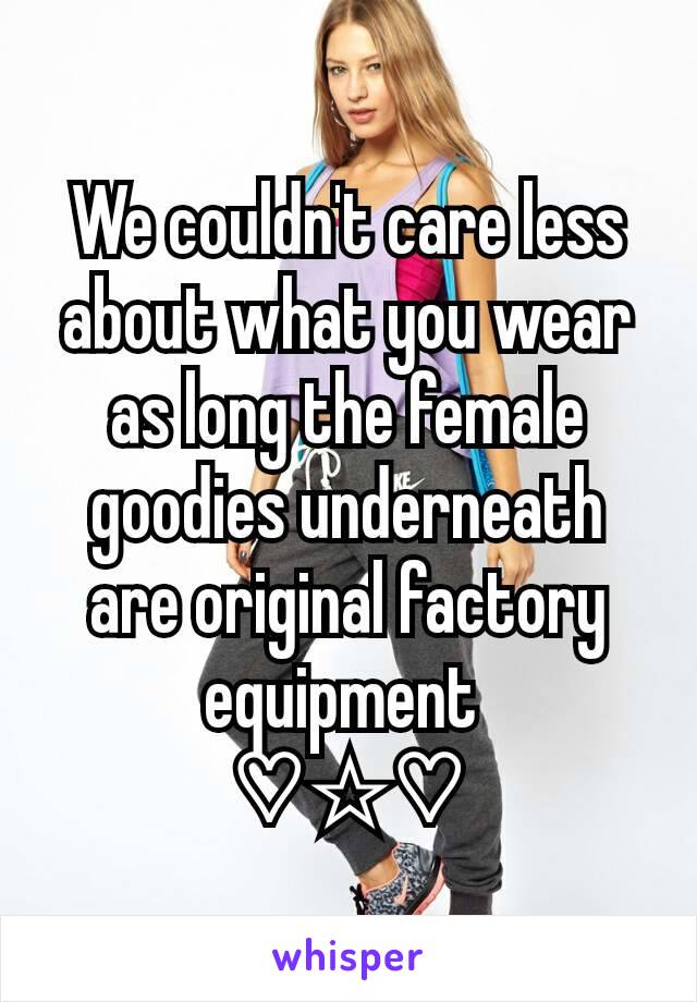 We couldn't care less about what you wear as long the female goodies underneath are original factory equipment 
♡☆♡