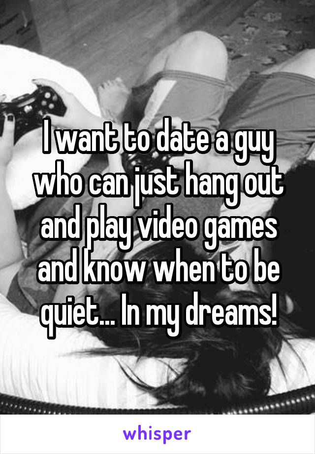 I want to date a guy who can just hang out and play video games and know when to be quiet... In my dreams!