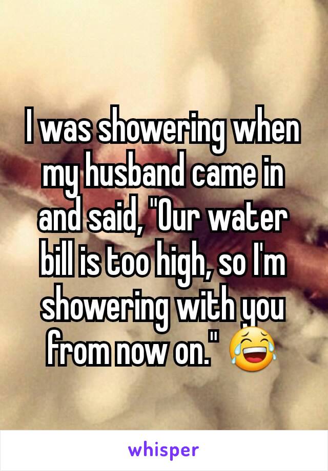 I was showering when my husband came in and said, "Our water bill is too high, so I'm showering with you from now on." 😂