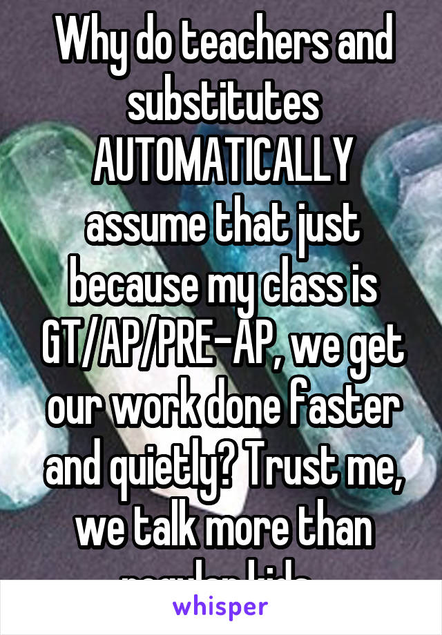 Why do teachers and substitutes AUTOMATICALLY assume that just because my class is GT/AP/PRE-AP, we get our work done faster and quietly? Trust me, we talk more than regular kids. 