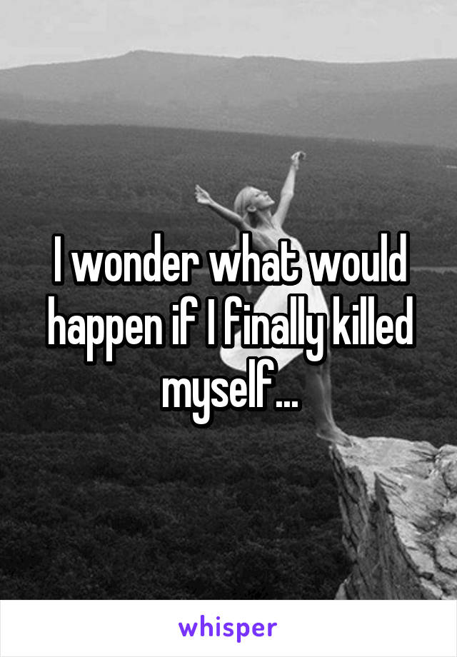 I wonder what would happen if I finally killed myself...