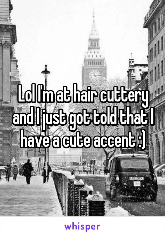 Lol I'm at hair cuttery and I just got told that I have a cute accent :)