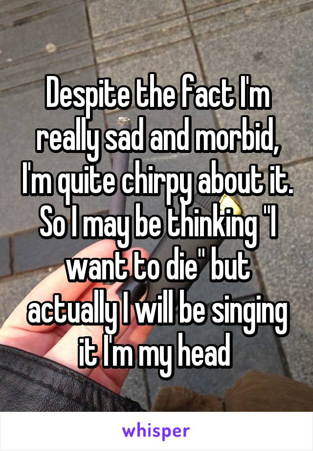 Despite the fact I'm really sad and morbid, I'm quite chirpy about it. So I may be thinking "I want to die" but actually I will be singing it I'm my head 