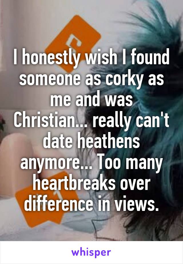 I honestly wish I found someone as corky as me and was Christian... really can't date heathens anymore... Too many heartbreaks over difference in views.