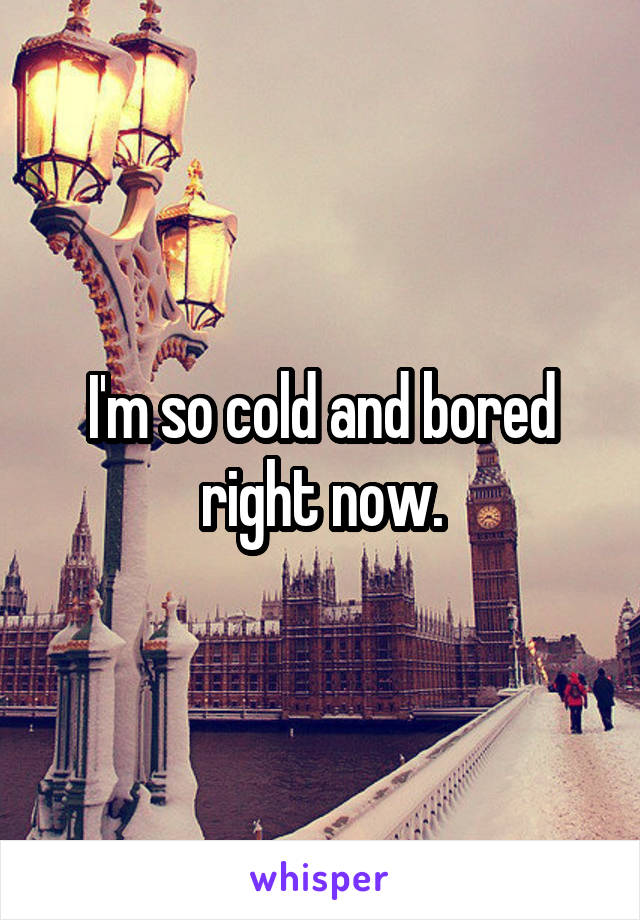 I'm so cold and bored right now.