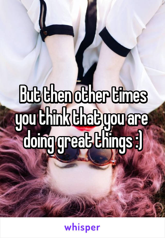 But then other times you think that you are 
doing great things :)