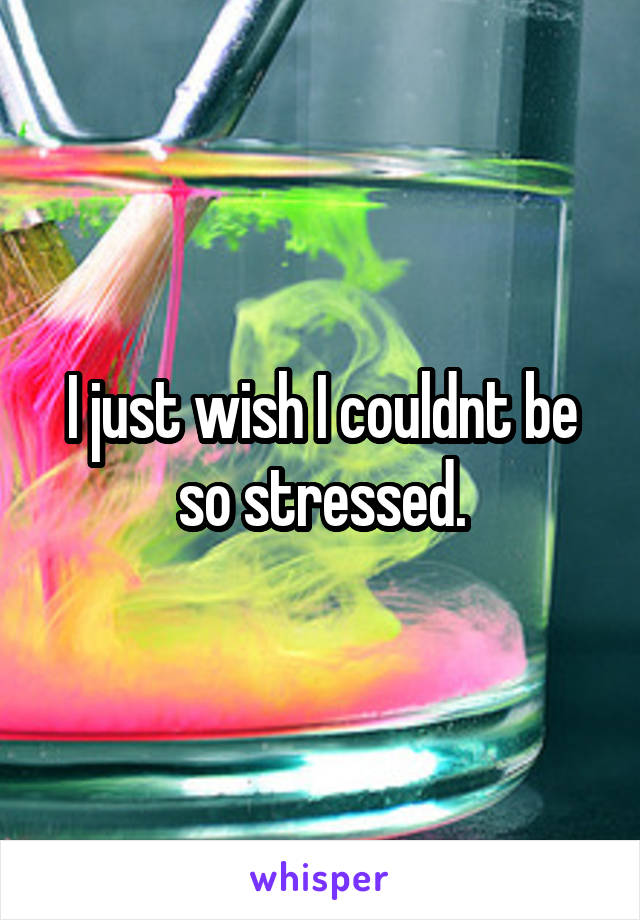 I just wish I couldnt be so stressed.