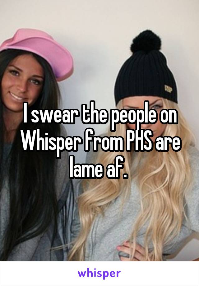 I swear the people on Whisper from PHS are lame af. 