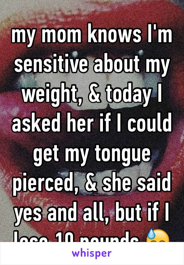 my mom knows I'm sensitive about my weight, & today I asked her if I could get my tongue pierced, & she said yes and all, but if I lose 10 pounds 😓