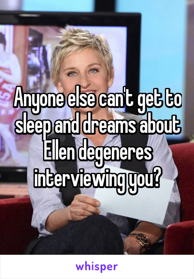 Anyone else can't get to sleep and dreams about Ellen degeneres interviewing you?