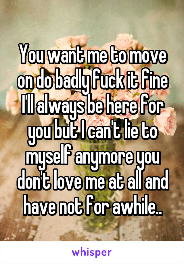 You want me to move on do badly fuck it fine I'll always be here for you but I can't lie to myself anymore you don't love me at all and have not for awhile..