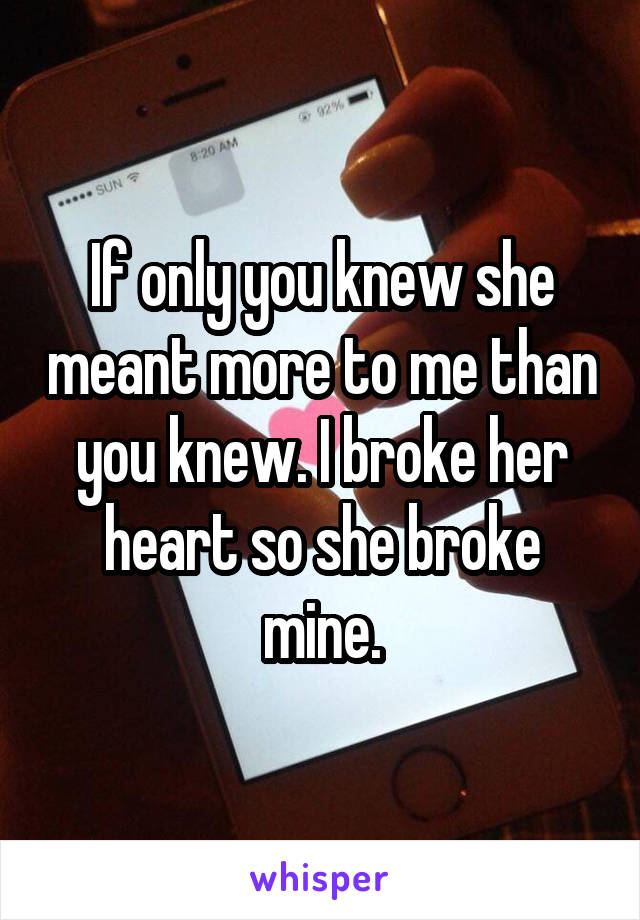 If only you knew she meant more to me than you knew. I broke her heart so she broke mine.