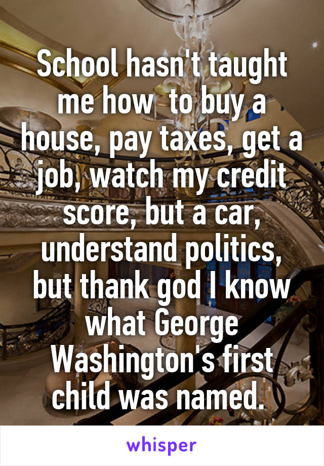 School hasn't taught me how  to buy a house, pay taxes, get a job, watch my credit score, but a car, understand politics, but thank god I know what George Washington's first child was named. 