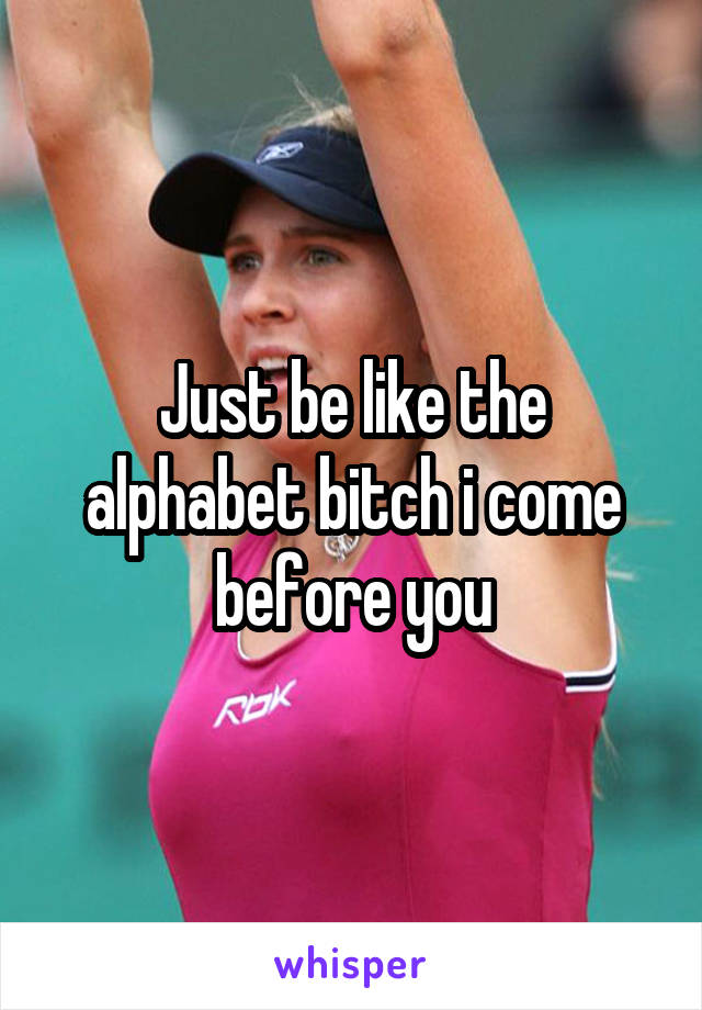 Just be like the alphabet bitch i come before you