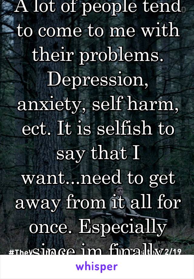 A lot of people tend to come to me with their problems. Depression, anxiety, self harm, ect. It is selfish to say that I want...need to get away from it all for once. Especially since im finally happy