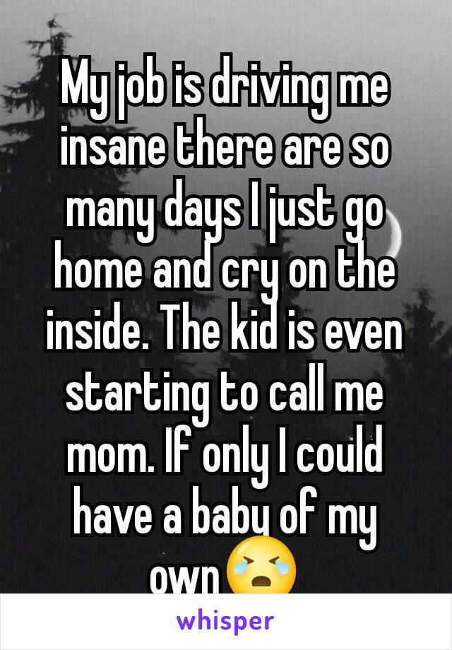 My job is driving me insane there are so many days I just go home and cry on the inside. The kid is even starting to call me mom. If only I could have a baby of my own😭