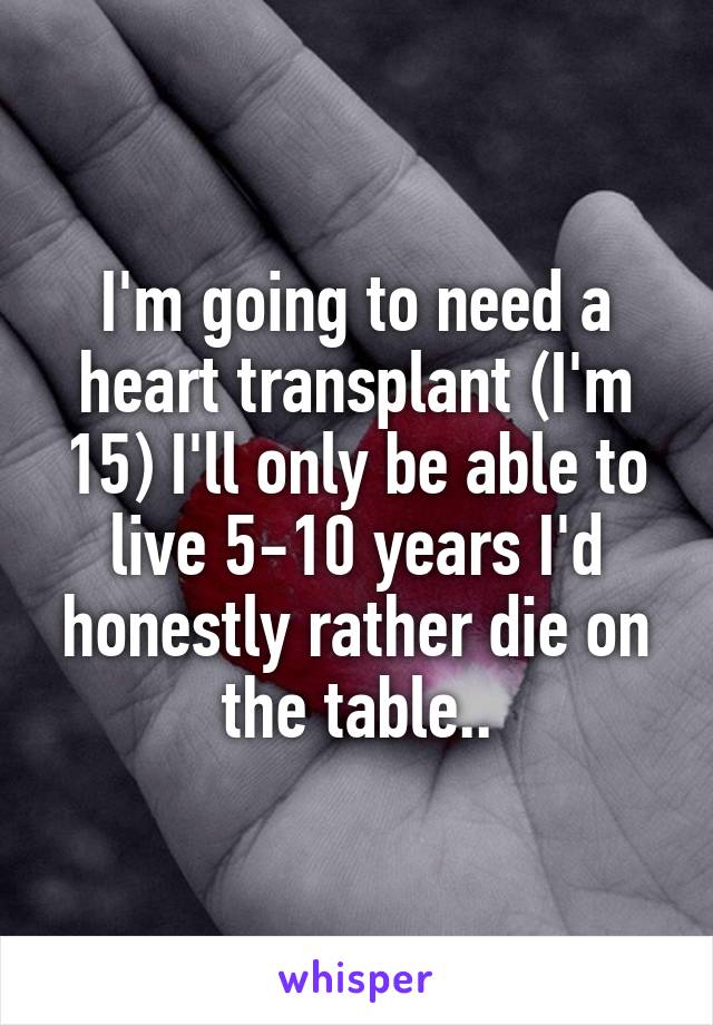I'm going to need a heart transplant (I'm 15) I'll only be able to live 5-10 years I'd honestly rather die on the table..