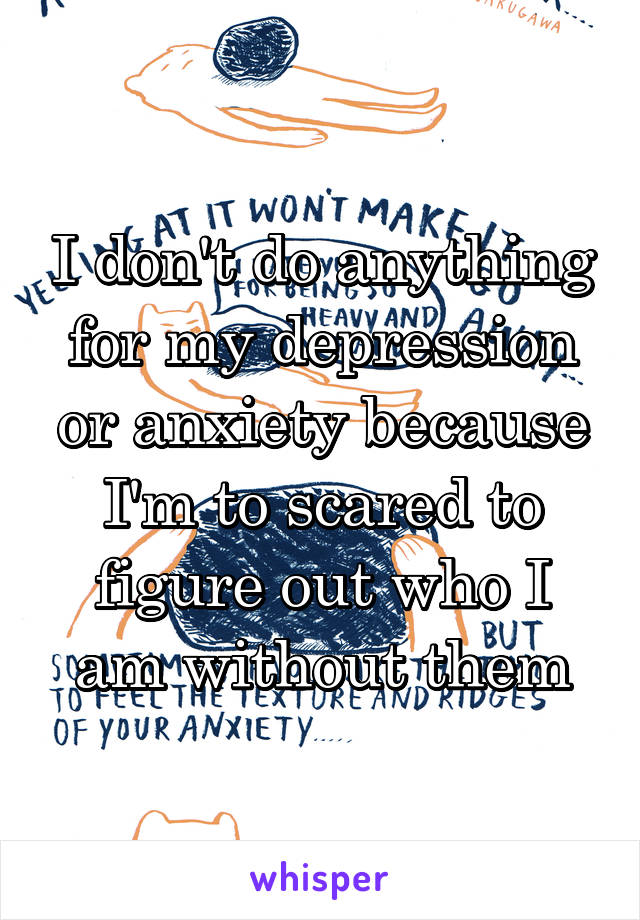 I don't do anything for my depression or anxiety because I'm to scared to figure out who I am without them