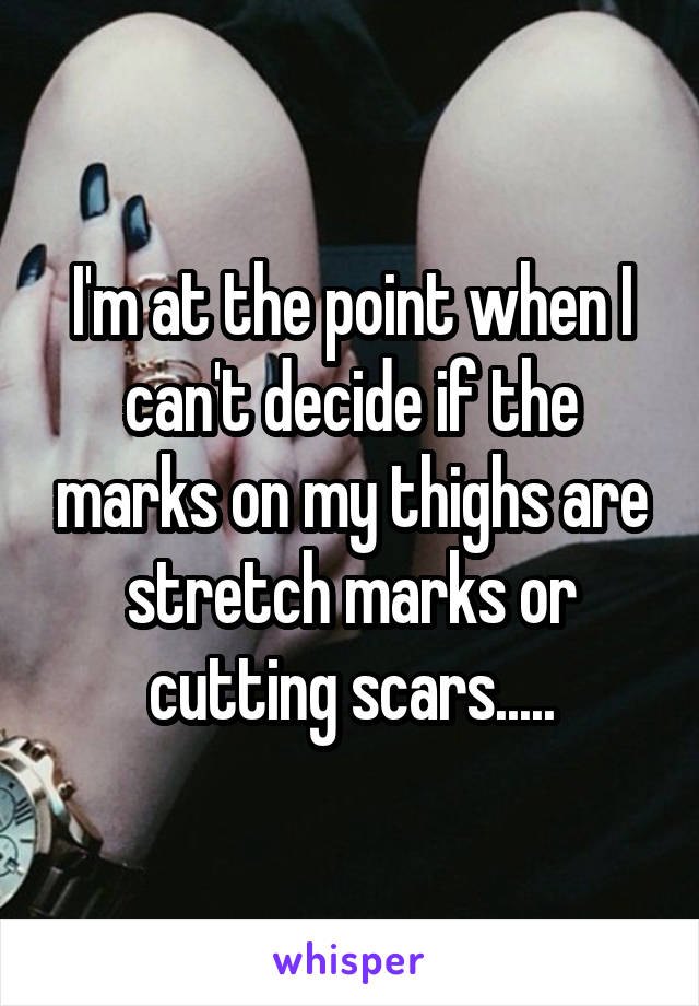 I'm at the point when I can't decide if the marks on my thighs are stretch marks or cutting scars.....