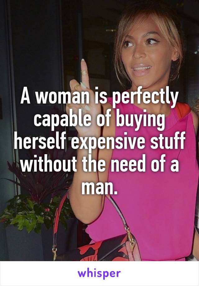 A woman is perfectly capable of buying herself expensive stuff without the need of a man.