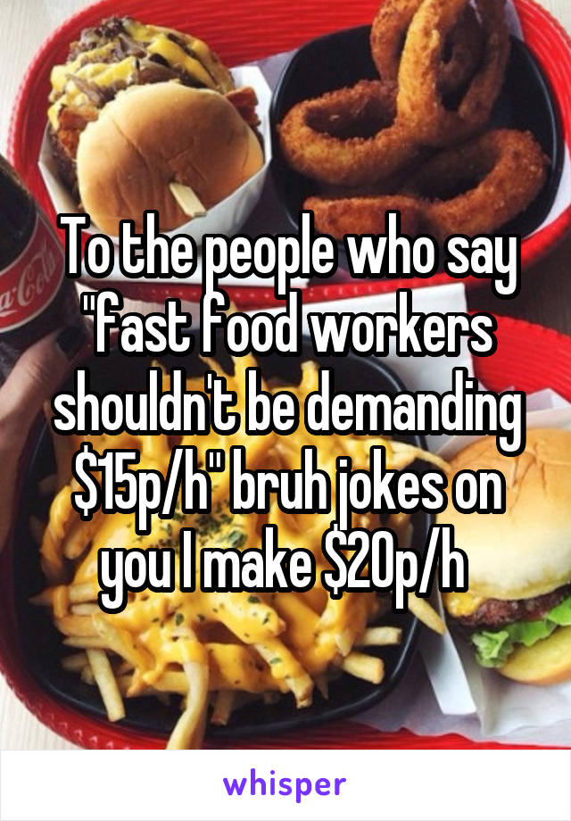 To the people who say "fast food workers shouldn't be demanding $15p/h" bruh jokes on you I make $20p/h 