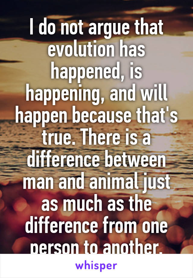 I do not argue that evolution has happened, is happening, and will happen because that's true. There is a difference between man and animal just as much as the difference from one person to another.