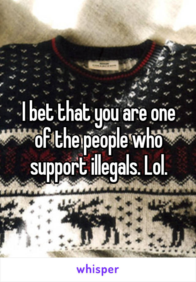 I bet that you are one of the people who support illegals. Lol.