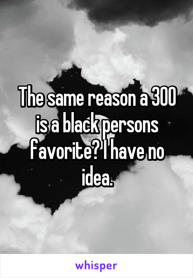 The same reason a 300 is a black persons favorite? I have no idea.