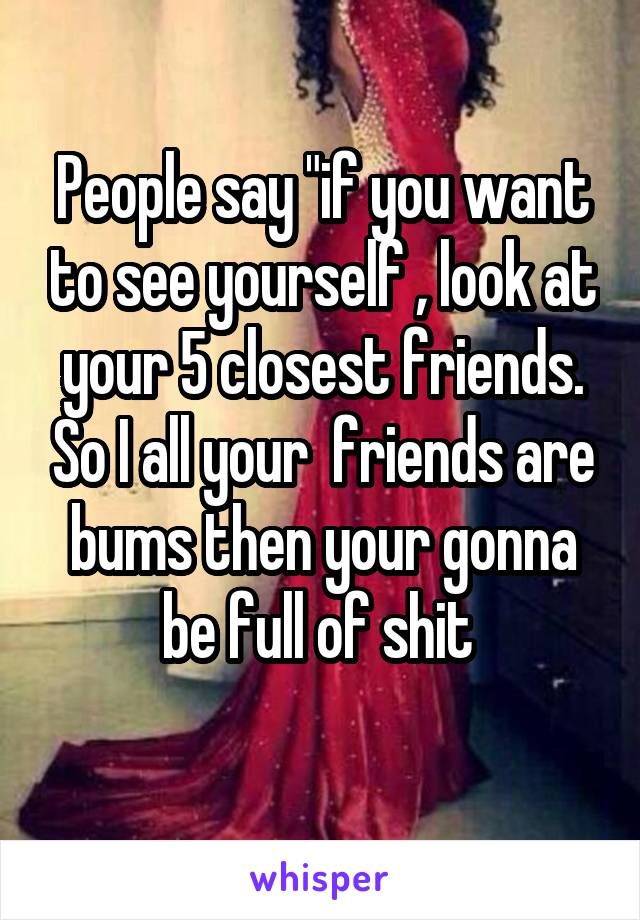 People say "if you want to see yourself , look at your 5 closest friends. So I all your  friends are bums then your gonna be full of shit 
