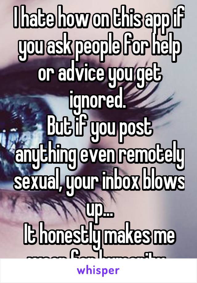 I hate how on this app if you ask people for help or advice you get ignored. 
But if you post anything even remotely sexual, your inbox blows up...
It honestly makes me weep for humanity. 