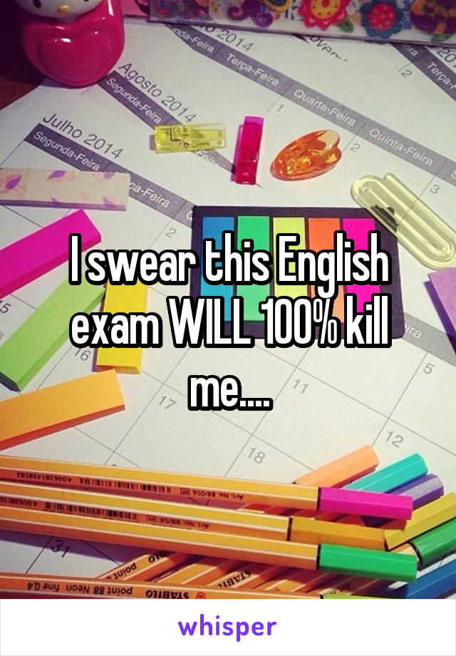 I swear this English exam WILL 100% kill me....