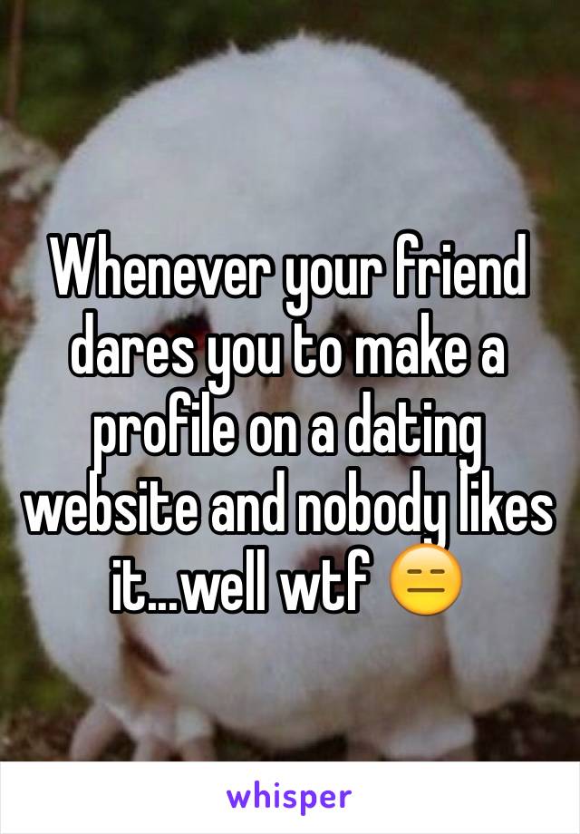 Whenever your friend dares you to make a profile on a dating website and nobody likes it...well wtf 😑