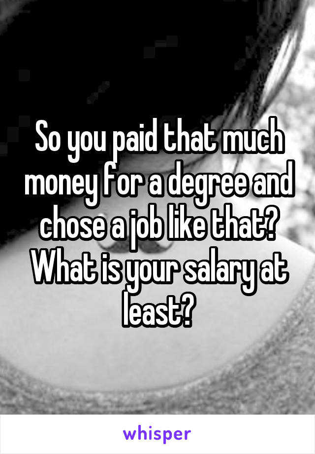 So you paid that much money for a degree and chose a job like that? What is your salary at least?