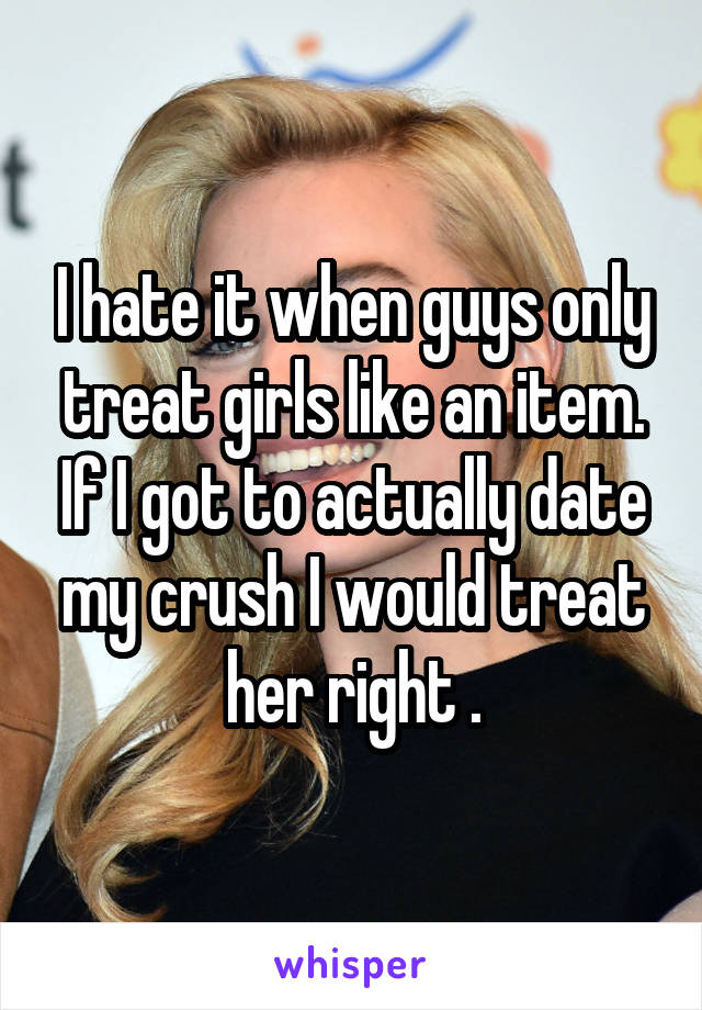 I hate it when guys only treat girls like an item. If I got to actually date my crush I would treat her right .