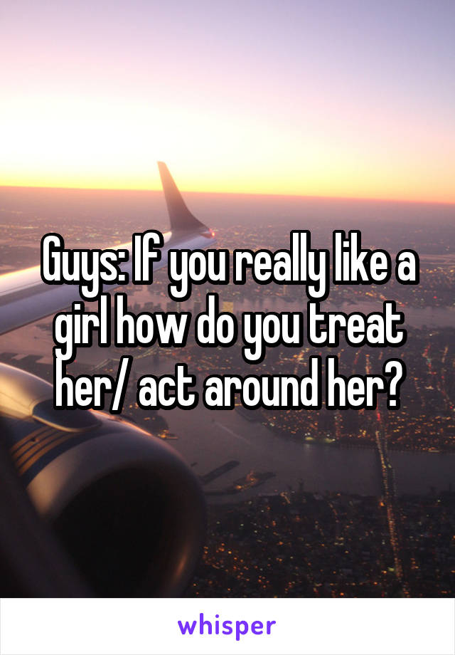 Guys: If you really like a girl how do you treat her/ act around her?